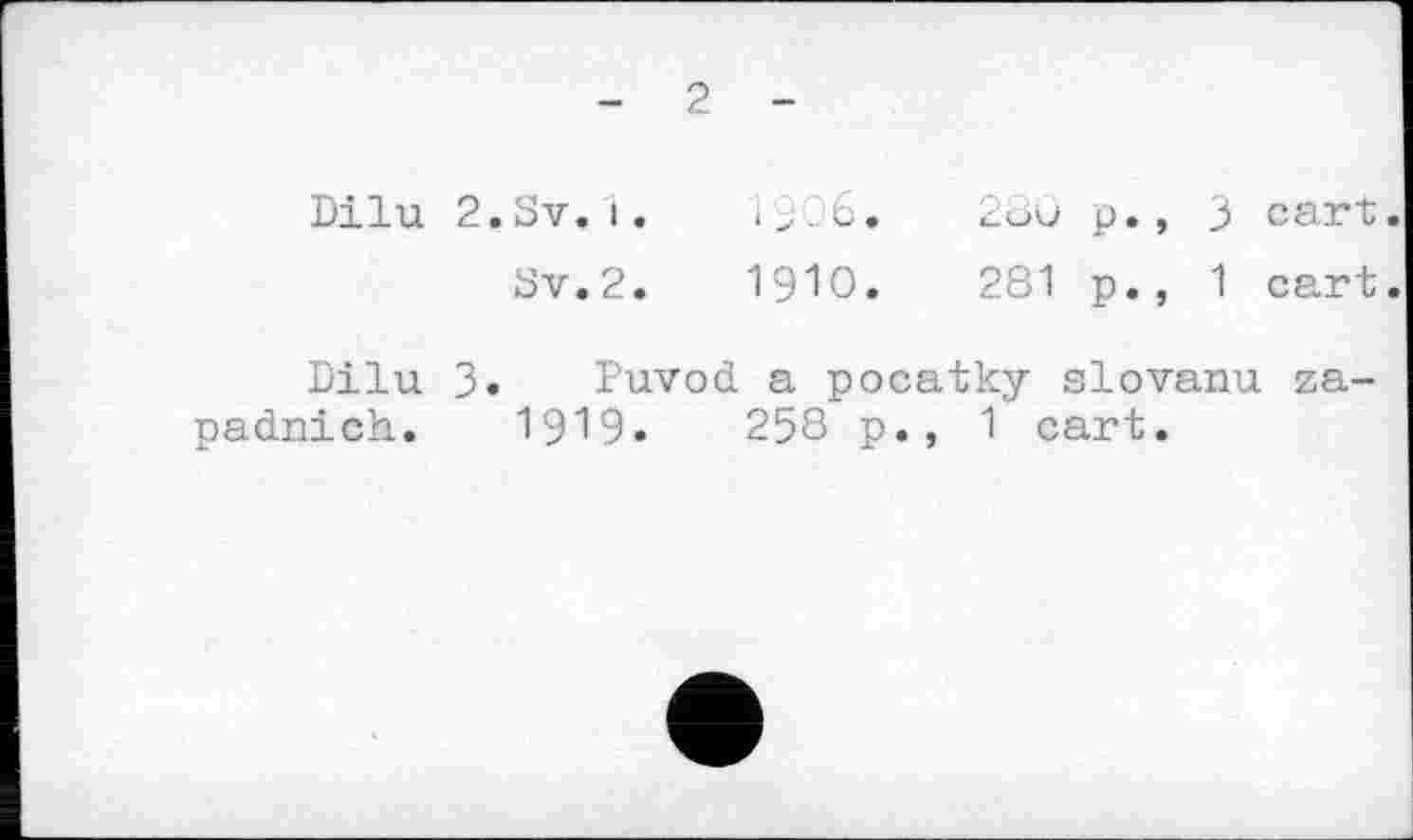 ﻿- 2 -
Dilu 2. Sv. і. с- ->6.
Sv.2.	1910.
p., 3 cart.
281 p., 1 cart.
Dilu 3. Puvod a pocatky slovanu za-padnich. 1919.	258 p., 1 cart.